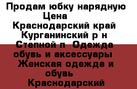 Продам юбку нарядную › Цена ­ 500 - Краснодарский край, Курганинский р-н, Степной п. Одежда, обувь и аксессуары » Женская одежда и обувь   . Краснодарский край